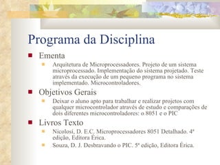 Programa da Disciplina Ementa Arquitetura de Microprocessadores. Projeto de um sistema microprocessado. Implementação do sistema projetado. Teste através da execução de um pequeno programa no sistema implementado. Microcontroladores. Objetivos Gerais Deixar o aluno apto para trabalhar e realizar projetos com qualquer microcontrolador através de estudo e comparações de dois diferentes microcontroladores: o 8051 e o PIC Livros Texto Nicolosi, D. E.C. Microprocessadores 8051 Detalhado. 4ª edição, Editora Érica. Souza, D. J. Desbravando o PIC. 5ª edição, Editora Érica. 