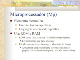 Microprocessador (Mp) Elemento eletrônico Executar tarefas específicas Linguagem de comando específica Usa ROM e RAM ROM  ( Read-Only Memory )  – Memória de programa Ler instruções que deve executar RAM  ( Random Access Memory )  – Memória de dados Armazenar temporariamente informações de uso próprio das instruções (enquanto elas são necessárias) 