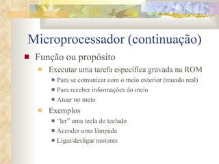 Microprocessador (continuação) Função ou propósito Executar uma tarefa específica gravada na ROM Para se comunicar com o meio exterior (mundo real) Para receber informações do meio Atuar no meio Exemplos “ler” uma tecla do teclado Acender uma lâmpada Ligar/desligar motores 
