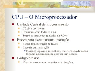 CPU – O Microprocessador Unidade Central de Processamento Cérebro do sistema Comunica com todas as vias Segue as instruções gravadas na ROM Passos para executar uma instrução Busca uma instrução na ROM Executa essa instrução Funções lógicas e aritméticas, transferência de dados, funções de comparação com ou sem decisão Código binário Mnemônicos para representar as instruções 
