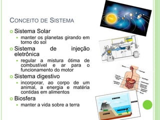 CONCEITO DE SISTEMA
 Sistema Solar
 manter os planetas girando em
torno do sol
 Sistema de injeção
eletrônica
 regular a mistura ótima de
combustível e ar para o
funcionamento do motor
 Sistema digestivo
 incorporar, ao corpo de um
animal, a energia e matéria
contidas em alimentos
 Biosfera
 manter a vida sobre a terra
 
