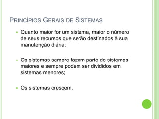 PRINCÍPIOS GERAIS DE SISTEMAS
 Quanto maior for um sistema, maior o número
de seus recursos que serão destinados à sua
manutenção diária;
 Os sistemas sempre fazem parte de sistemas
maiores e sempre podem ser divididos em
sistemas menores;
 Os sistemas crescem.
 