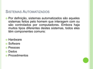 SISTEMAS AUTOMATIZADOS
 Por definição, sistemas automatizados são aqueles
sistemas feitos pelo homem que interagem com ou
são controlados por computadores. Embora haja
muitos tipos diferentes destes sistemas, todos eles
têm componentes comuns:
 Hardware
 Software
 Pessoas
 Dados
 Procedimentos
 