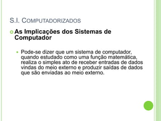 S.I. COMPUTADORIZADOS
 As Implicações dos Sistemas de
Computador
 Pode-se dizer que um sistema de computador,
quando estudado como uma função matemática,
realiza o simples ato de receber entradas de dados
vindas do meio externo e produzir saídas de dados
que são enviadas ao meio externo.
 