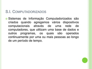 S.I. COMPUTADORIZADOS
 Sistemas de Informação Computadorizados são
criados quando agregamos vários dispositivos
computacionais através de uma rede de
computadores, que utilizam uma base de dados e
outros programas, os quais são operados
continuamente por uma ou mais pessoas ao longo
de um período de tempo.
 