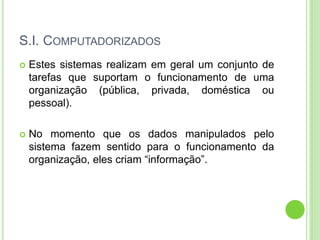 S.I. COMPUTADORIZADOS
 Estes sistemas realizam em geral um conjunto de
tarefas que suportam o funcionamento de uma
organização (pública, privada, doméstica ou
pessoal).
 No momento que os dados manipulados pelo
sistema fazem sentido para o funcionamento da
organização, eles criam “informação”.
 