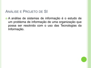 ANÁLISE E PROJETO DE SI
 A análise de sistemas de informação é o estudo de
um problema de informação de uma organização que
possa ser resolvido com o uso das Tecnologias da
Informação.
 