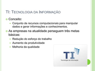 TI: TECNOLOGIA DA INFORMAÇÃO
 Conceito:
 Conjunto de recursos computacionais para manipular
dados e gerar informações e conhecimentos.
 As empresas na atualidade perseguem três metas
básicas:
 Redução do esforço do trabalho
 Aumento da produtividade
 Melhoria da qualidade
 