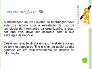IMPLEMENTAÇÃO DE SIS
 A implantação de um Sistema de Informação deve
estar de acordo com a estratégia de uso da
tecnologia da informação da organização, e esta,
por sua vez, deve ser coerente com a sua
estratégia de negócio.
 Existe um relação direta entre o nível de sucesso
de uma estratégia de TI e o nível de apoio da alta
gerência em um desenvolvimento de sistema de
informação.
 