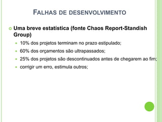 FALHAS DE DESENVOLVIMENTO
 Uma breve estatística (fonte Chaos Report-Standish
Group)
 10% dos projetos terminam no prazo estipulado;
 60% dos orçamentos são ultrapassados;
 25% dos projetos são descontinuados antes de chegarem ao fim;
 corrigir um erro, estimula outros;
 