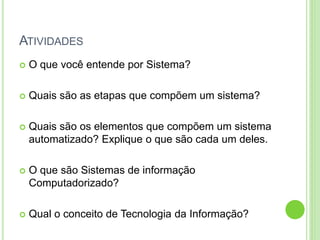 ATIVIDADES
 O que você entende por Sistema?
 Quais são as etapas que compõem um sistema?
 Quais são os elementos que compõem um sistema
automatizado? Explique o que são cada um deles.
 O que são Sistemas de informação
Computadorizado?
 Qual o conceito de Tecnologia da Informação?
 
