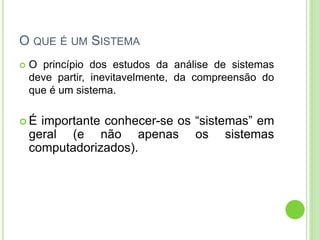 O QUE É UM SISTEMA
 O princípio dos estudos da análise de sistemas
deve partir, inevitavelmente, da compreensão do
que é um sistema.
 É importante conhecer-se os “sistemas” em
geral (e não apenas os sistemas
computadorizados).
 