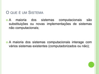 O QUE É UM SISTEMA
 A maioria dos sistemas computacionais são
substituições ou novas implementações de sistemas
não computacionais;
 A maioria dos sistemas computacionais interage com
vários sistemas existentes (computadorizados ou não);
 