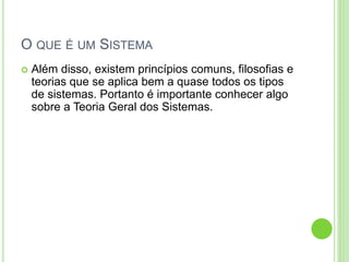 O QUE É UM SISTEMA
 Além disso, existem princípios comuns, filosofias e
teorias que se aplica bem a quase todos os tipos
de sistemas. Portanto é importante conhecer algo
sobre a Teoria Geral dos Sistemas.
 