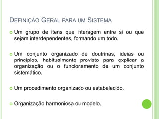 DEFINIÇÃO GERAL PARA UM SISTEMA
 Um grupo de itens que interagem entre si ou que
sejam interdependentes, formando um todo.
 Um conjunto organizado de doutrinas, ideias ou
princípios, habitualmente previsto para explicar a
organização ou o funcionamento de um conjunto
sistemático.
 Um procedimento organizado ou estabelecido.
 Organização harmoniosa ou modelo.
 