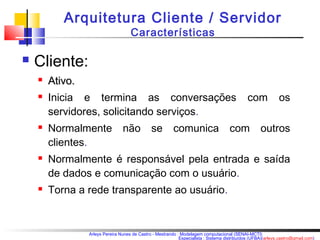 Arquitetura Cliente / Servidor 
Características 
Arleys Pereira Nunes de Castro - Mestrando : Modelagem computacional (SENAI-MCTI) 
Especialista : Sistema distribuídos (UFBA)(arleys.castro@gmail.com) 
 Cliente: 
 AAttiivvoo.. 
 Inicia e termina as conversações com os 
servidores, solicitando serviços. 
 Normalmente não se comunica com outros 
clientes. 
 Normalmente é responsável pela entrada e saída 
de dados e comunicação com o usuário. 
 Torna a rede transparente ao usuário. 
 