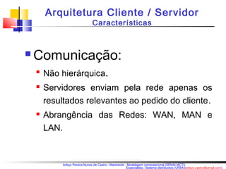 Arquitetura Cliente / Servidor 
Características 
Arleys Pereira Nunes de Castro - Mestrando : Modelagem computacional (SENAI-MCTI) 
Especialista : Sistema distribuídos (UFBA)(arleys.castro@gmail.com) 
Comunicação: 
 Não hierárquica.. 
 Servidores enviam pela rede apenas os 
resultados relevantes ao pedido do cliente. 
 Abrangência das Redes: WAN, MAN e 
LAN. 
 
