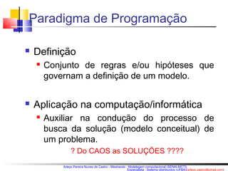 Paradigma de Programação 
Arleys Pereira Nunes de Castro - Mestrando : Modelagem computacional (SENAI-MCTI) 
Especialista : Sistema distribuídos (UFBA)(arleys.castro@gmail.com) 
 Definição 
 Conjunto de regras e/ou hipóteses que 
governam a definição de um modelo. 
 Aplicação na computação/informática 
 Auxiliar na condução do processo de 
busca da solução (modelo conceitual) de 
um problema. 
? Do CAOS as SOLUÇÕES ???? 
 