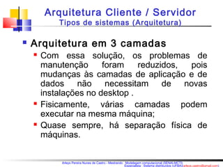 Arquitetura Cliente / Servidor 
Tipos de sistemas (Arquitetura) 
 Arquitetura em 3 camadas 
 Com essa solução, os problemas de 
manutenção foram reduzidos, pois 
mudanças às camadas de aplicação e de 
dados não necessitam de novas 
instalações no desktop . 
 Fisicamente, várias camadas podem 
executar na mesma máquina; 
 Quase sempre, há separação física de 
máquinas. 
Arleys Pereira Nunes de Castro - Mestrando : Modelagem computacional (SENAI-MCTI) 
Especialista : Sistema distribuídos (UFBA)(arleys.castro@gmail.com) 
 