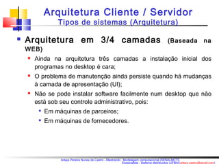 Arquitetura Cliente / Servidor 
Tipos de sistemas (Arquitetura) 
 Arquitetura em 3/4 camadas (Baseada na 
WEB) 
 Ainda na arquitetura três camadas a instalação inicial dos 
programas no desktop é cara; 
 O problema de manutenção ainda persiste quando há mudanças 
à camada de apresentação (UI); 
 Não se pode instalar software facilmente num desktop que não 
está sob seu controle administrativo, pois: 
 Em máquinas de parceiros; 
 Em máquinas de fornecedores. 
Arleys Pereira Nunes de Castro - Mestrando : Modelagem computacional (SENAI-MCTI) 
Especialista : Sistema distribuídos (UFBA)(arleys.castro@gmail.com) 
 