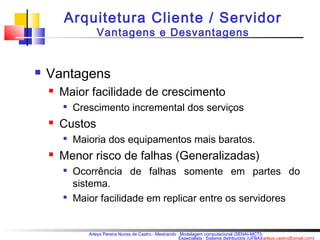 Arquitetura Cliente / Servidor 
Vantagens e Desvantagens 
Arleys Pereira Nunes de Castro - Mestrando : Modelagem computacional (SENAI-MCTI) 
Especialista : Sistema distribuídos (UFBA)(arleys.castro@gmail.com) 
 Vantagens 
 Maior facilidade de crescimento 
 Crescimento incremental dos serviços 
 Custos 
 Maioria dos equipamentos mais baratos. 
 Menor risco de falhas (Generalizadas) 
 Ocorrência de falhas somente em partes do 
sistema. 
 Maior facilidade em replicar entre os servidores 
 