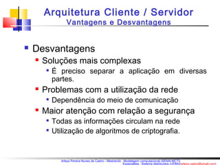Arquitetura Cliente / Servidor 
Vantagens e Desvantagens 
Arleys Pereira Nunes de Castro - Mestrando : Modelagem computacional (SENAI-MCTI) 
Especialista : Sistema distribuídos (UFBA)(arleys.castro@gmail.com) 
 Desvantagens 
 Soluções mais complexas 
 É preciso separar a aplicação em diversas 
partes. 
 Problemas com a utilização da rede 
 Dependência do meio de comunicação 
 Maior atenção com relação a segurança 
 Todas as informações circulam na rede 
 Utilização de algoritmos de criptografia. 
 