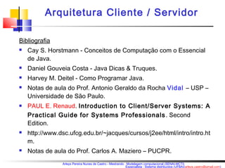 Arquitetura Cliente / Servidor 
Bibliografia 
 Cay S. Horstmann - Conceitos de Computação com o Essencial 
de Java. 
 Daniel Gouveia Costa - Java Dicas & Truques. 
 Harvey M. Deitel - Como Programar Java. 
 Notas de aula do Prof. Antonio Geraldo da Rocha Vidal – USP – 
Universidade de São Paulo. 
 PAUL E. Renaud. Introduction to Client/Server Systems: A 
Practical Guide for Systems Professionals . Second 
Edition. 
 http://www.dsc.ufcg.edu.br/~jacques/cursos/j2ee/html/intro/intro.ht 
m. 
 Notas de aula do Prof. Carlos A. Maziero – PUCPR. 
Arleys Pereira Nunes de Castro - Mestrando : Modelagem computacional (SENAI-MCTI) 
Especialista : Sistema distribuídos (UFBA)(arleys.castro@gmail.com) 
