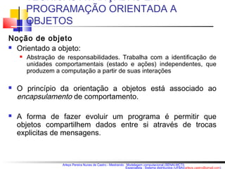 TÉCNICAS AVANÇADAS EM 
PROGRAMAÇÃO ORIENTADA A 
OBJETOS 
Arleys Pereira Nunes de Castro - Mestrando : Modelagem computacional (SENAI-MCTI) 
Especialista : Sistema distribuídos (UFBA)(arleys.castro@gmail.com) 
Noção de objeto 
 Orientado a objeto: 
 Abstração de responsabilidades. Trabalha com a identificação de 
unidades comportamentais (estado e ações) independentes, que 
produzem a computação a partir de suas interações 
 O princípio da orientação a objetos está associado ao 
encapsulamento de comportamento. 
 A forma de fazer evoluir um programa é permitir que 
objetos compartilhem dados entre si através de trocas 
explicitas de mensagens. 
 