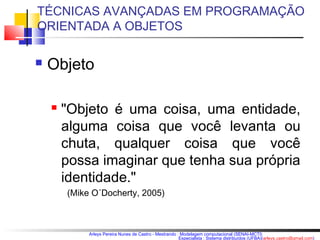 TÉCNICAS AVANÇADAS EM PROGRAMAÇÃO 
ORIENTADA A OBJETOS 
Arleys Pereira Nunes de Castro - Mestrando : Modelagem computacional (SENAI-MCTI) 
Especialista : Sistema distribuídos (UFBA)(arleys.castro@gmail.com) 
 Objeto 
 "Objeto é uma coisa, uma entidade, 
alguma coisa que você levanta ou 
chuta, qualquer coisa que você 
possa imaginar que tenha sua própria 
identidade." 
(Mike O´Docherty, 2005) 
 