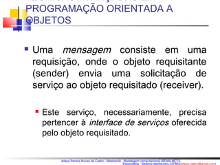 TÉCNICAS AVANÇADAS EM 
PROGRAMAÇÃO ORIENTADA A 
OBJETOS 
 Uma mensagem consiste em uma 
requisição, onde o objeto requisitante 
(sender) envia uma solicitação de 
serviço ao objeto requisitado (receiver). 
 Este serviço, necessariamente, precisa 
pertencer à interface de serviços oferecida 
pelo objeto requisitado. 
Arleys Pereira Nunes de Castro - Mestrando : Modelagem computacional (SENAI-MCTI) 
Especialista : Sistema distribuídos (UFBA)(arleys.castro@gmail.com) 
 