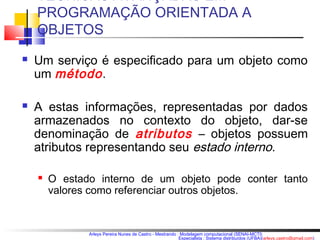 TÉCNICAS AVANÇADAS EM 
PROGRAMAÇÃO ORIENTADA A 
OBJETOS 
 Um serviço é especificado para um objeto como 
um método . 
 A estas informações, representadas por dados 
armazenados no contexto do objeto, dar-se 
denominação de atributos – objetos possuem 
atributos representando seu estado interno. 
 O estado interno de um objeto pode conter tanto 
valores como referenciar outros objetos. 
Arleys Pereira Nunes de Castro - Mestrando : Modelagem computacional (SENAI-MCTI) 
Especialista : Sistema distribuídos (UFBA)(arleys.castro@gmail.com) 
 