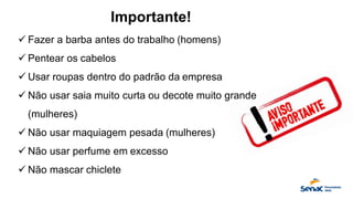 Importante!
✓ Fazer a barba antes do trabalho (homens)
✓ Pentear os cabelos
✓ Usar roupas dentro do padrão da empresa
✓ Não usar saia muito curta ou decote muito grande
(mulheres)
✓ Não usar maquiagem pesada (mulheres)
✓ Não usar perfume em excesso
✓ Não mascar chiclete
 