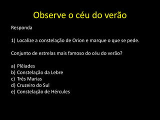 Observe o céu do verão
Responda
1) Localize a constelação de Orion e marque o que se pede.
Conjunto de estrelas mais famoso do céu do verão?
a) Plêiades
b) Constelação da Lebre
c) Três Marias
d) Cruzeiro do Sul
e) Constelação de Hércules
 