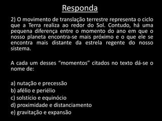 Responda
2) O movimento de translação terrestre representa o ciclo
que a Terra realiza ao redor do Sol. Contudo, há uma
pequena diferença entre o momento do ano em que o
nosso planeta encontra-se mais próximo e o que ele se
encontra mais distante da estrela regente do nosso
sistema.
A cada um desses “momentos” citados no texto dá-se o
nome de:
a) nutação e precessão
b) afélio e periélio
c) solstício e equinócio
d) proximidade e distanciamento
e) gravitação e expansão
 