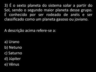 3) É o sexto planeta do sistema solar a partir do
Sol, sendo o segundo maior planeta desse grupo.
É conhecido por ser rodeado de anéis e ser
classificado como um planeta gasoso ou joviano.
A descrição acima refere-se a:
a) Urano
b) Netuno
c) Saturno
d) Júpiter
e) Vênus
 