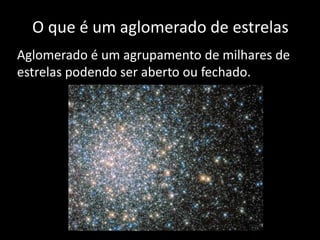 O que é um aglomerado de estrelas
Aglomerado é um agrupamento de milhares de
estrelas podendo ser aberto ou fechado.
 