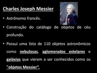 Charles Joseph Messier
• Astrônomo francês.
• Construção do catálogo de objetos de céu
profundo.
• Possui uma lista de 110 objetos astronômicos
como nebulosas, aglomerados estelares e
galáxias que vieram a ser conhecidos como os
"objetos Messier“.
 