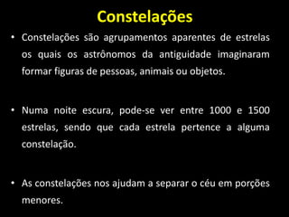 Constelações
• Constelações são agrupamentos aparentes de estrelas
os quais os astrônomos da antiguidade imaginaram
formar figuras de pessoas, animais ou objetos.
• Numa noite escura, pode-se ver entre 1000 e 1500
estrelas, sendo que cada estrela pertence a alguma
constelação.
• As constelações nos ajudam a separar o céu em porções
menores.
 