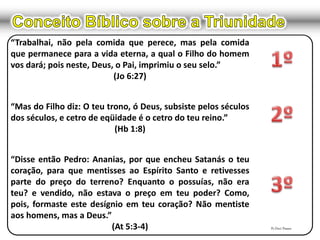 “Trabalhai, não pela comida que perece, mas pela comida
que permanece para a vida eterna, a qual o Filho do homem
vos dará; pois neste, Deus, o Pai, imprimiu o seu selo.”
(Jo 6:27)
“Mas do Filho diz: O teu trono, ó Deus, subsiste pelos séculos
dos séculos, e cetro de eqüidade é o cetro do teu reino.”
(Hb 1:8)
“Disse então Pedro: Ananias, por que encheu Satanás o teu
coração, para que mentisses ao Espírito Santo e retivesses
parte do preço do terreno? Enquanto o possuías, não era
teu? e vendido, não estava o preço em teu poder? Como,
pois, formaste este desígnio em teu coração? Não mentiste
aos homens, mas a Deus.”
(At 5:3-4) Pr.Davi Passos
 