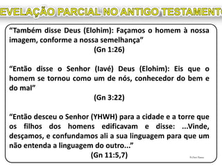 “Também disse Deus (Elohim): Façamos o homem à nossa
imagem, conforme a nossa semelhança”
(Gn 1:26)
“Então disse o Senhor (Iavé) Deus (Elohim): Eis que o
homem se tornou como um de nós, conhecedor do bem e
do mal”
(Gn 3:22)
“Então desceu o Senhor (YHWH) para a cidade e a torre que
os filhos dos homens edificavam e disse: ...Vinde,
desçamos, e confundamos ali a sua linguagem para que um
não entenda a linguagem do outro...”
(Gn 11:5,7) Pr.Davi Passos
 