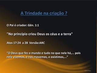 "No princípio criou Deus os céus e a terra"
A Trindade na criação ?
“O Deus que fez o mundo e tudo no que nele há,... pois
nele vivemos, e nos movemos, e existimos,...“
Atos 17:24 a 28 Versão:ARC
O Pai é criador: Gên. 1:1
Pr.Davi Passos
 