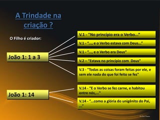 A Trindade na
criação ?
O Filho é criador:
V.1 - "No princípio era o Verbo...”
V.1 - “..., e o Verbo estava com Deus...”
V.1 - “..., e o Verbo era Deus“
V.2 – “Estava no princípio com Deus“
V.3 - "Todas as coisas foram feitas por ele, e
sem ele nada do que foi feito se fez"
João 1: 1 a 3
V.14 - “E o Verbo se fez carne, e habitou
entre nós,..."
V.14 - “...como a glória do unigênito do Pai,
...”
João 1: 14
Pr.Davi Passos
 