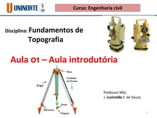 Disciplina: Fundamentos de
Topografia
Aula 01 – Aula introdutória
Professor MSc.
J. Lucinaldo F. de Souza
Curso: Engenharia civil
1
 