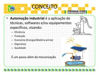 CONCEITO
• Automação industrial é a aplicação de
técnicas, softwares e/ou equipamentos
específicos, visando:
– Eficiência
– Produção
– Economia (Energia/Matéria prima)
– Segurança
– Qualidade
É um passo além da mecanização
 