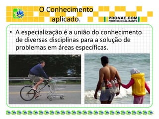 O Conhecimento
aplicado.
• A especialização é a união do conhecimento
de diversas disciplinas para a solução de
problemas em áreas específicas.
 