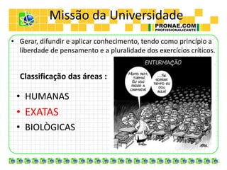 Missão da Universidade
• Gerar, difundir e aplicar conhecimento, tendo como princípio a
liberdade de pensamento e a pluralidade dos exercícios críticos.
Classificação das áreas :
• HUMANAS
• EXATAS
• BIOLÒGICAS
 