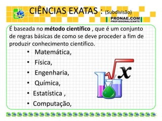 CIÊNCIAS EXATAS : (Subdivisão)
• Matemática,
• Física,
• Engenharia,
• Química,
• Estatística ,
• Computação,
É baseada no método científico , que é um conjunto
de regras básicas de como se deve proceder a fim de
produzir conhecimento científico.
 