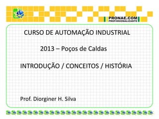 CURSO DE AUTOMAÇÃO INDUSTRIAL
2013 – Poços de Caldas
Prof. Diorginer H. Silva
INTRODUÇÃO / CONCEITOS / HISTÓRIA
 