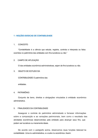 7
1 - NOÇÕES BÁSICAS DE CONTABILIDADE
1. CONCEITO
“Contabilidade é a ciência que estuda, registra, controla e interpreta os fatos
ocorridos no patrimônio das entidades com fins lucrativos ou não.”
2. CAMPO DE APLICAÇÃO
O das entidades econômico-administrativas, sejam de fins lucrativos ou não.
3. OBJETO DE ESTUDO DA
CONTABILIDADE O patrimônio das
entidades.
4. PATRIMÔNIO
Conjunto de bens, direitos e obrigações vinculados à entidade econômico
administrativa.
5. FINALIDADES DA CONTABILIDADE
Assegurar o controle do patrimônio administrado e fornecer informações
sobre a composição e as variações patrimoniais, bem como o resultado das
atividades econômicas desenvolvidas pela entidade para alcançar seus fins, que
podem ser lucrativos ou meramente ideais.
De acordo com o parágrafo acima, observamos duas funções básicas na
contabilidade. Uma é a administrativa, e a outra é a econômica. Assim:
 