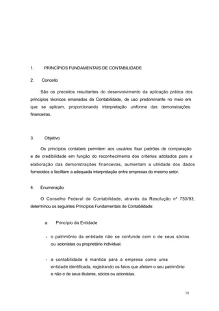 10
1. PRINCÍPIOS FUNDAMENTAIS DE CONTABILIDADE
2. Conceito
São os preceitos resultantes do desenvolvimento da aplicação prática dos
princípios técnicos emanados da Contabilidade, de uso predominante no meio em
que se aplicam, proporcionando interpretação uniforme das demonstrações
financeiras.
3. Objetivo
Os princípios contábeis permitem aos usuários fixar padrões de comparação
e de credibilidade em função do reconhecimento dos critérios adotados para a
elaboração das demonstrações financeiras, aumentam a utilidade dos dados
fornecidos e facilitam a adequada interpretação entre empresas do mesmo setor.
4. Enumeração
O Conselho Federal de Contabilidade, através da Resolução nº 750/93,
determinou os seguintes Princípios Fundamentais de Contabilidade:
a. Princípio da Entidade
- o patrimônio da entidade não se confunde com o de seus sócios
ou acionistas ou proprietário individual.
- a contabilidade é mantida para a empresa como uma
entidade identificada, registrando os fatos que afetam o seu patrimônio
e não o de seus titulares, sócios ou acionistas.
 